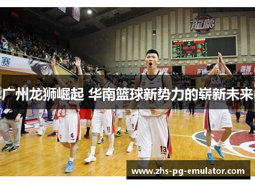广州龙狮崛起 华南篮球新势力的崭新未来